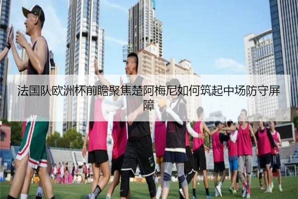 法国队欧洲杯前瞻聚焦楚阿梅尼如何筑起中场防守屏障