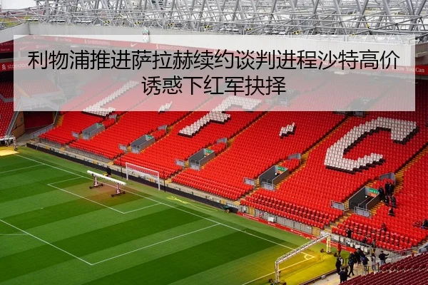 利物浦推进萨拉赫续约谈判进程沙特高价诱惑下红军抉择