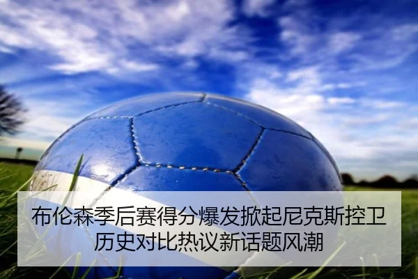 布伦森季后赛得分爆发掀起尼克斯控卫历史对比热议新话题风潮