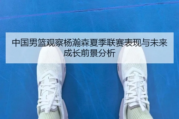 中国男篮观察杨瀚森夏季联赛表现与未来成长前景分析