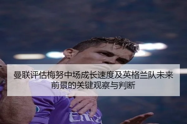 曼联评估梅努中场成长速度及英格兰队未来前景的关键观察与判断