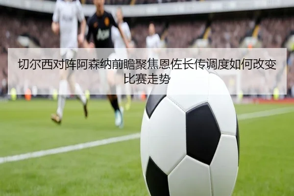 切尔西对阵阿森纳前瞻聚焦恩佐长传调度如何改变比赛走势